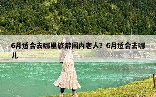 6月適合去哪里旅游國內老人？6月適合去哪兒