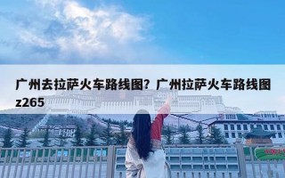 廣州去拉薩火車路線圖？廣州拉薩火車路線圖z265