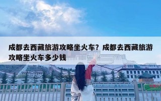 成都去西藏旅游攻略坐火車？成都去西藏旅游攻略坐火車多少錢