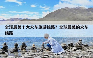 全球最美十大火車旅游線路？全球最美的火車線路
