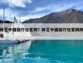 林芝中國旅行社官網？林芝中國旅行社官網網址