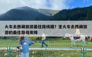 火車去西藏旅游最佳路線圖？坐火車去西藏旅游的最佳路線安排