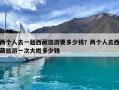 兩個人去一趟西藏旅游要多少錢？兩個人去西藏旅游一次大概多少錢