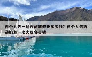 兩個人去一趟西藏旅游要多少錢？兩個人去西藏旅游一次大概多少錢