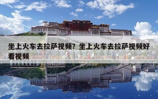 坐上火車去拉薩視頻？坐上火車去拉薩視頻好看視頻
