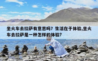 坐火車去拉薩有意思嗎？生活在于體驗,坐火車去拉薩是一種怎樣的體驗?