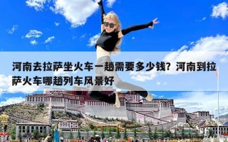 河南去拉薩坐火車一趟需要多少錢？河南到拉薩火車哪趟列車風景好