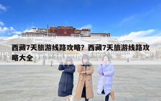 西藏7天旅游線路攻略？西藏7天旅游線路攻略大全