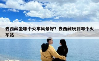 去西藏坐哪個(gè)火車風(fēng)景好？去西藏玩到哪個(gè)火車站