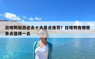 日喀則旅游必去十大景點推薦？日喀則有哪些景點值得一去