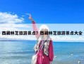 西藏林芝旅游景點？西藏林芝旅游景點大全