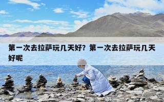 第一次去拉薩玩幾天好？第一次去拉薩玩幾天好呢