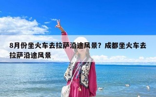 8月份坐火車去拉薩沿途風景？成都坐火車去拉薩沿途風景