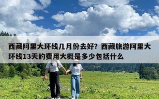 西藏阿里大環線幾月份去好？西藏旅游阿里大環線13天的費用大概是多少包括什么