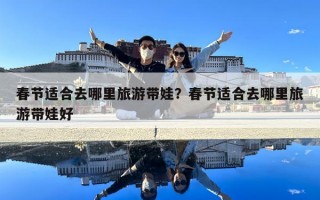 春節適合去哪里旅游帶娃？春節適合去哪里旅游帶娃好