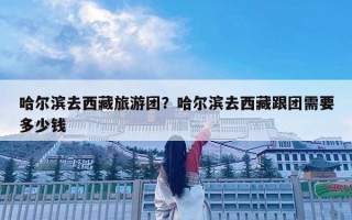 哈爾濱去西藏旅游團(tuán)？哈爾濱去西藏跟團(tuán)需要多少錢