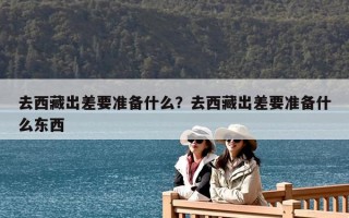 去西藏出差要準備什么？去西藏出差要準備什么東西