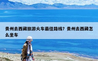 貴州去西藏旅游火車最佳路線？貴州去西藏怎么坐車