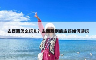 去西藏怎么玩兒？去西藏到底應(yīng)該如何游玩