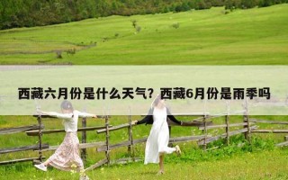 西藏六月份是什么天氣？西藏6月份是雨季嗎