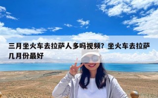 三月坐火車去拉薩人多嗎視頻？坐火車去拉薩幾月份最好