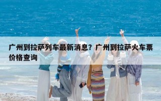 廣州到拉薩列車最新消息？廣州到拉薩火車票價格查詢