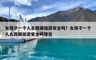 女孩子一個人去西藏旅游安全嗎？女孩子一個人去西藏旅游安全嗎現在