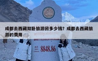 成都去西藏雙臥旅游團(tuán)多少錢？成都去西藏旅游的費(fèi)用