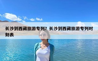 長沙到西藏旅游專列？長沙到西藏旅游專列時刻表