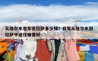 從格爾木包車去拉薩多少錢？自駕從格爾木到拉薩中途住哪里好