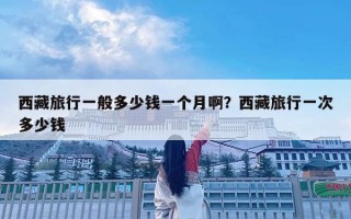 西藏旅行一般多少錢一個月啊？西藏旅行一次多少錢