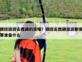 跟團旅游去西藏的攻略？跟團去西藏旅游都需要準備什么