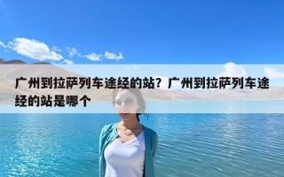 廣州到拉薩列車途經(jīng)的站？廣州到拉薩列車途經(jīng)的站是哪個