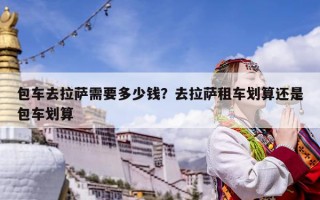 包車去拉薩需要多少錢？去拉薩租車劃算還是包車劃算