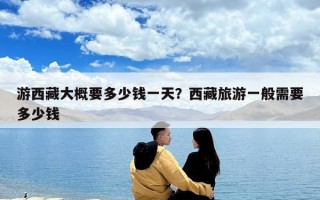 游西藏大概要多少錢一天？西藏旅游一般需要多少錢