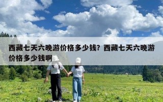西藏七天六晚游價格多少錢？西藏七天六晚游價格多少錢啊