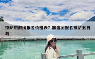 拉薩旅游團報名價格表？旅游團報名拉薩五日游