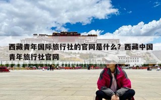 西藏青年國際旅行社的官網是什么？西藏中國青年旅行社官網