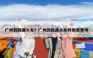 廣州到西藏火車？廣州到西藏火車時刻表查詢