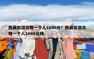 西藏旅游攻略一個(gè)人1040元？西藏旅游攻略一個(gè)人1040元錢(qián)