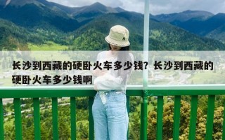 長(zhǎng)沙到西藏的硬臥火車(chē)多少錢(qián)？長(zhǎng)沙到西藏的硬臥火車(chē)多少錢(qián)啊