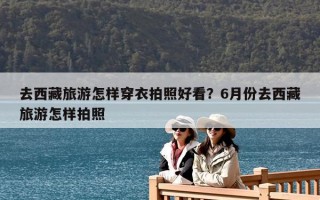 去西藏旅游怎樣穿衣拍照好看？6月份去西藏旅游怎樣拍照