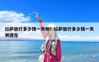 拉薩旅行多少錢一天??？拉薩旅行多少錢一天啊現在