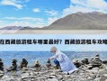 在西藏旅游租車哪里最好？西藏旅游租車攻略