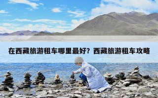 在西藏旅游租車哪里最好?西藏旅游租車攻略 在西藏旅游租車哪里最好?西藏旅游租車攻略