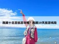 西藏十日游旅游攻略？西藏10天旅游線路