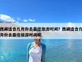 西藏適合幾月份去最佳旅游時(shí)間？西藏適合幾月份去最佳旅游時(shí)間呢