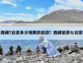 西藏7日游多少錢跟團(tuán)旅游？西藏旅游七日游