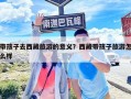 帶孩子去西藏旅游的意義？西藏帶孩子旅游怎么樣