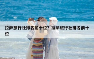 拉薩旅行社排名前十位？拉薩旅行社排名前十位